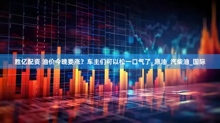 胜亿配资 油价今晚要涨？车主们可以松一口气了_原油_汽柴油_国际
