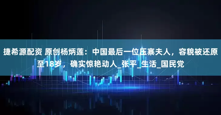 捷希源配资 原创杨炳莲：中国最后一位压寨夫人，容貌被还原至18岁，确实惊艳动人_张平_生活_国民党