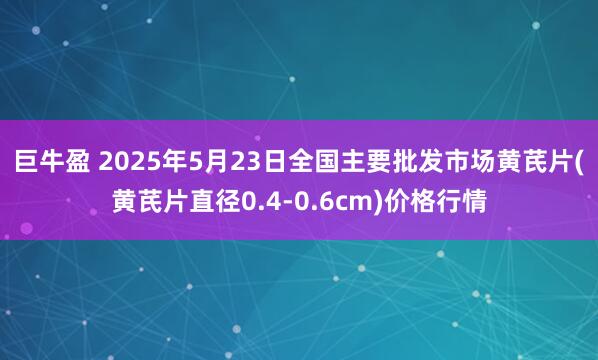 巨牛盈 2025年5月23日全国主要批发市场黄芪片(黄芪片直径0.4-0.6cm)价格行情
