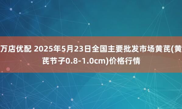 万店优配 2025年5月23日全国主要批发市场黄芪(黄芪节子0.8-1.0cm)价格行情