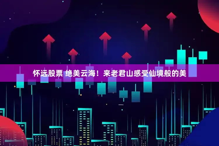 怀远股票 绝美云海！来老君山感受仙境般的美