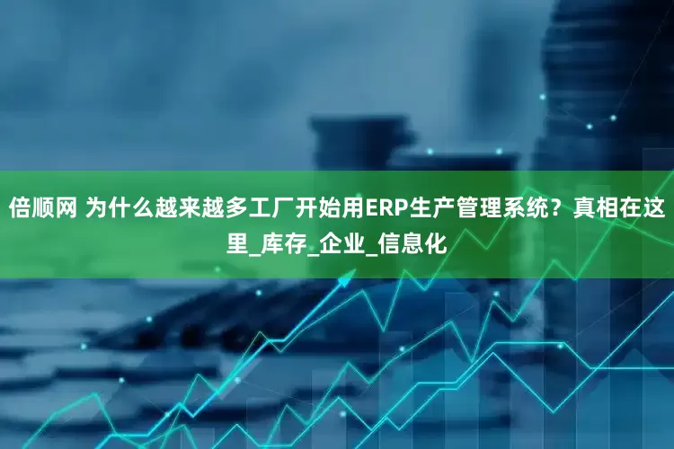 倍顺网 为什么越来越多工厂开始用ERP生产管理系统？真相在这里_库存_企业_信息化