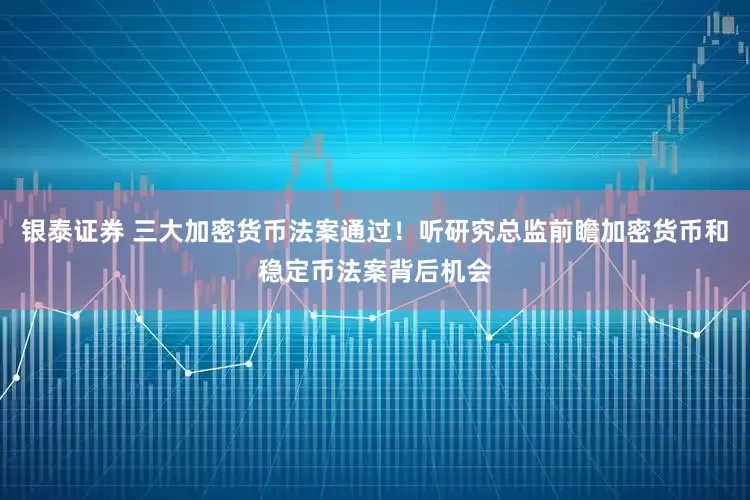 银泰证券 三大加密货币法案通过！听研究总监前瞻加密货币和稳定币法案背后机会