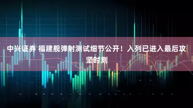 中兴证券 福建舰弹射测试细节公开！入列已进入最后攻坚时刻