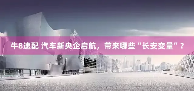 牛8速配 汽车新央企启航，带来哪些“长安变量”？