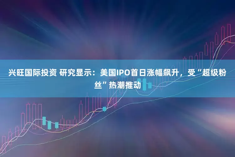 兴旺国际投资 研究显示：美国IPO首日涨幅飙升，受“超级粉丝”热潮推动