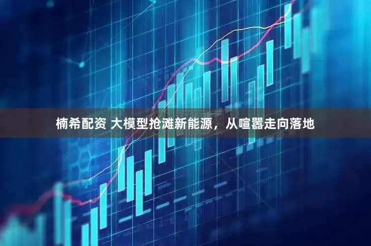楠希配资 大模型抢滩新能源，从喧嚣走向落地