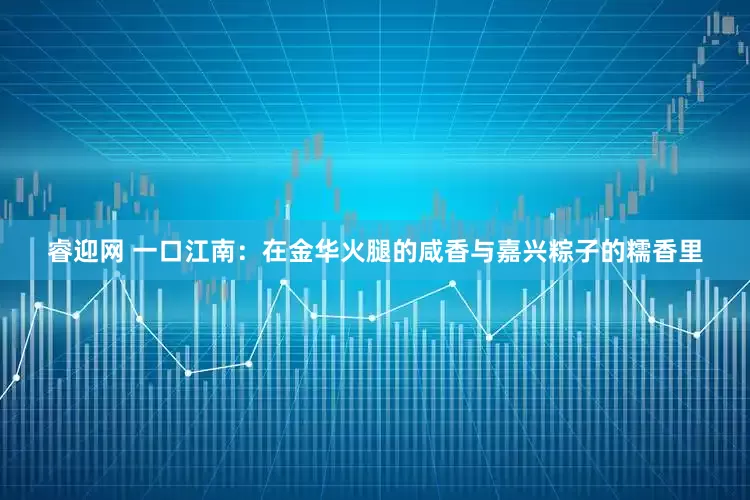 睿迎网 一口江南：在金华火腿的咸香与嘉兴粽子的糯香里