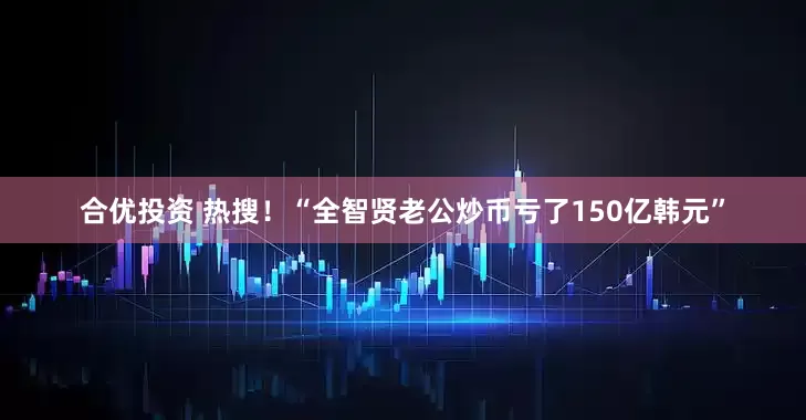 合优投资 热搜！“全智贤老公炒币亏了150亿韩元”
