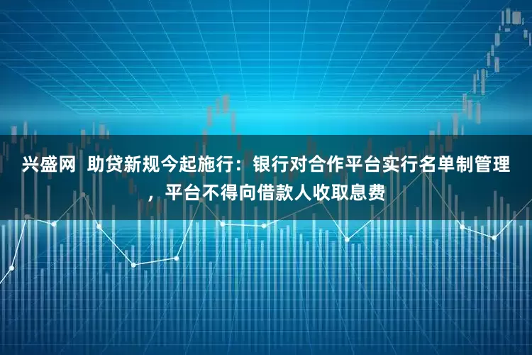 兴盛网  助贷新规今起施行：银行对合作平台实行名单制管理，平台不得向借款人收取息费