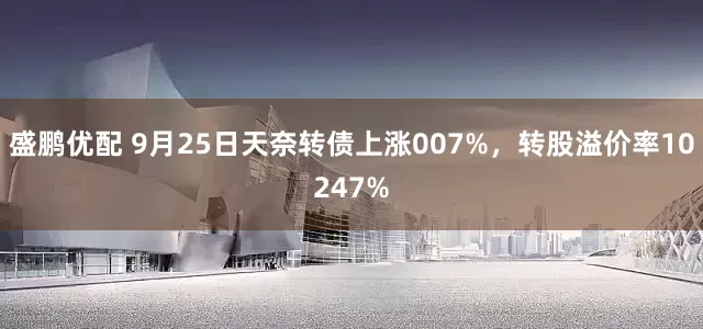 盛鹏优配 9月25日天奈转债上涨007%，转股溢价率10247%