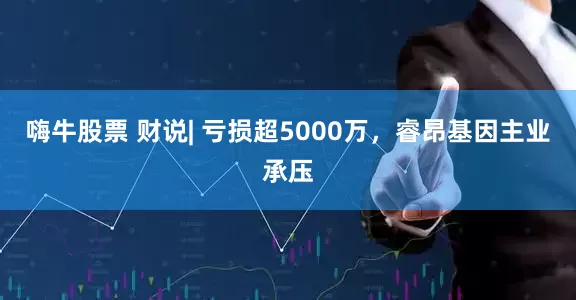 嗨牛股票 财说| 亏损超5000万，睿昂基因主业承压