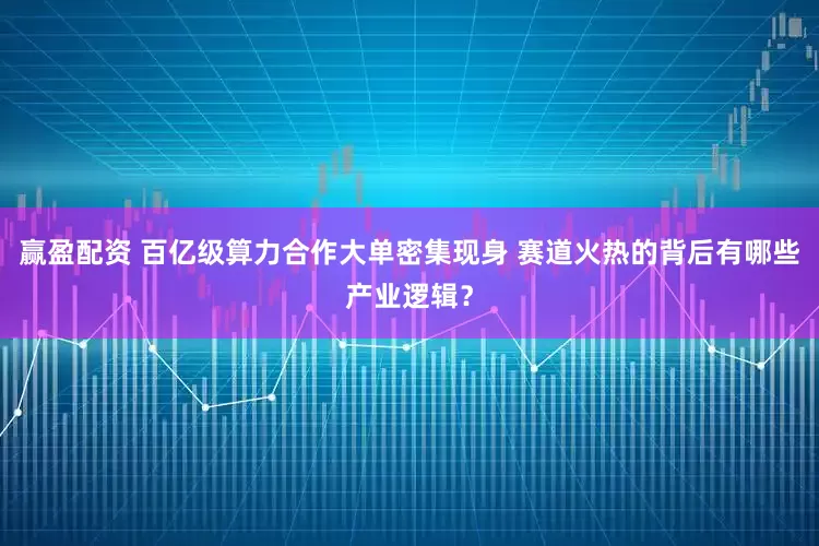 赢盈配资 百亿级算力合作大单密集现身 赛道火热的背后有哪些产业逻辑？
