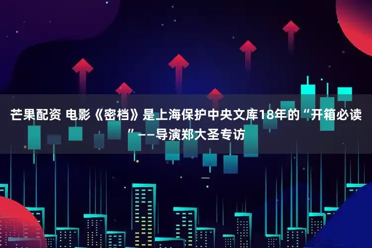 芒果配资 电影《密档》是上海保护中央文库18年的“开箱必读”——导演郑大圣专访